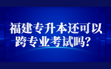 2023年福建專升本還可以跨專業考試嗎？
